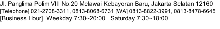 Jl. Panglima Polim VIII No.20 Melawai Kebayoran Baru, Jakarta Selatan 12160 						 [Telephone] 021-2708-3311, 0813-8068-6731 [WA] 0813-8822-3991, 0813-8478-6645 					 [Business Hour]  Weekday 7:30~20:00   Saturday 7:30~18:00