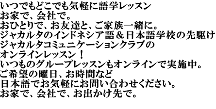 いつでもどこでも気軽に語学レッスン お家で、会社で。 おひとりで、お友達と、ご家族一緒に。 ジャカルタのインドネシア語＆日本語学校の先駆け ジャカルタコミュニケーションクラブの オンラインレッスン！　 いつものグループレッスンもオンラインで実施中。 ご希望の曜日、お時間など 日本語でお気軽にお問い合わせください。 お家で、会社で、お出かけ先で。