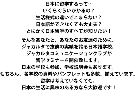 日本に留学するって… いくらぐらいかかるの？ 生活様式の違いでこまらない？ 日本語ができなくても大丈夫？ とにかく日本留学のすべてが知りたい！  そんなあなたと、あなたのお友達のために、 ジャカルタで抜群の実績を誇る日本語学校、 ジャカルタコミュニケーションクラブが 留学セミナーを開催致します。 日本の学校も参加、学校説明会もあります。 もちろん、各学校の資料やパンフレットも多数、揃えています。 留学は考えていなくても、 日本の生活に興味のある方なら大歓迎です！